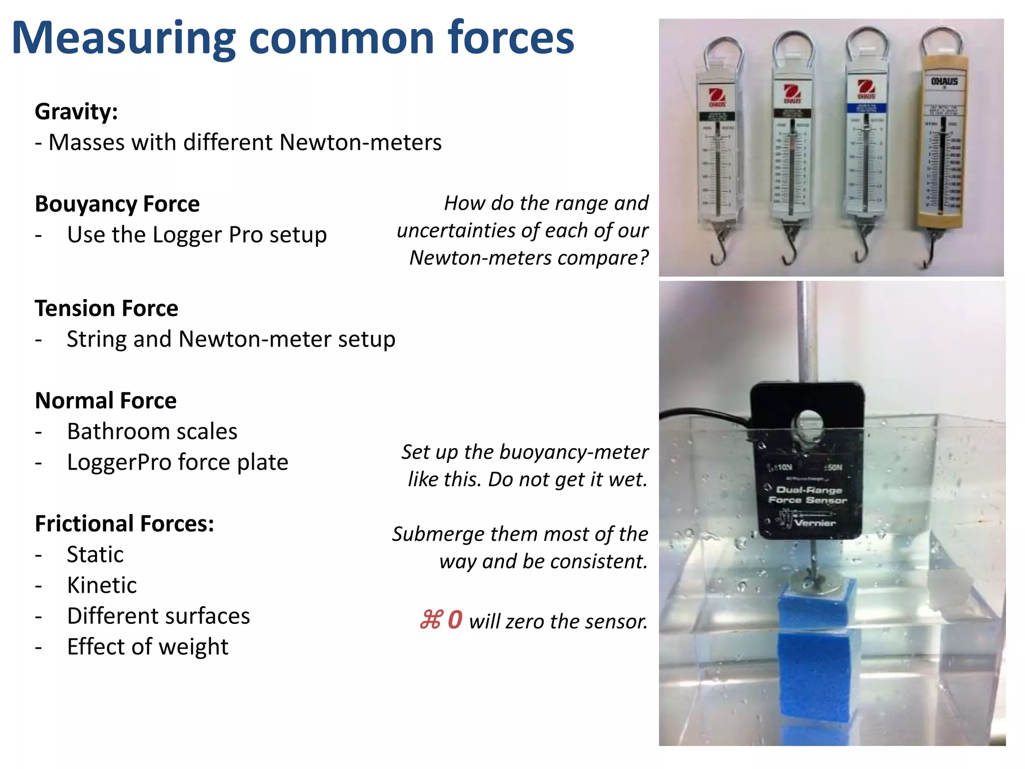 Measuring common forces
Gravity:
- Masses with different Newton-meters

Bouyancy Force                         How do the range and
- Use the Logger Pro setup        uncertainties of each of our
                                   Newton-meters compare?

Tension Force
- String and Newton-meter setup

Normal Force
- Bathroom scales
- LoggerPro force plate           Set up the buoyancy-meter
                                   like this. Do not get it wet.
Frictional Forces:              Submerge them most of the
- Static                            way and be consistent.
- Kinetic
- Different surfaces                ⌘ 0 will zero the sensor.
- Effect of weight
 