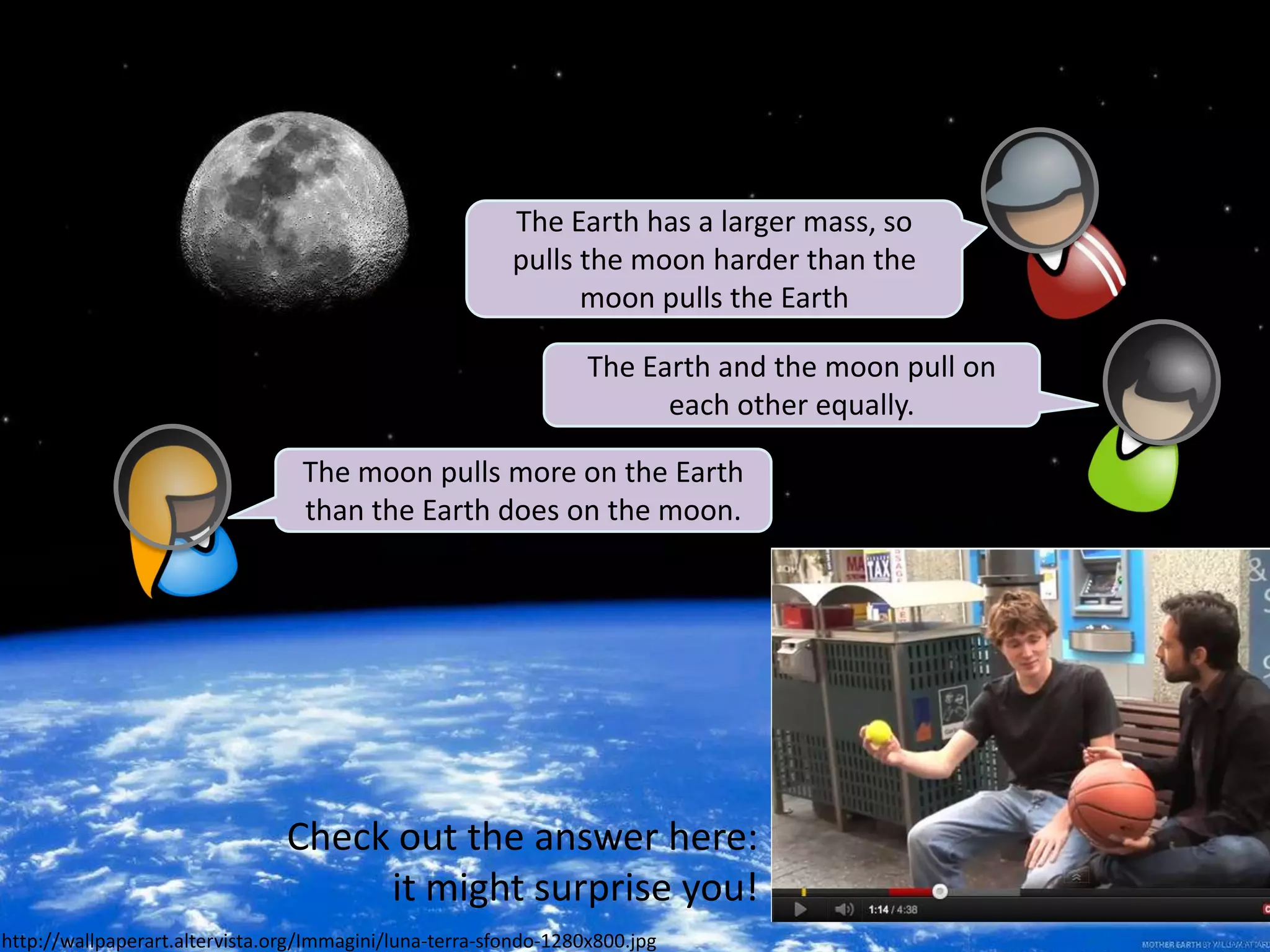 The Earth has a larger mass, so
                                                         pulls the moon harder than the
                                                               moon pulls the Earth

                                                                  The Earth and the moon pull on
                                                                        each other equally.

                                  The moon pulls more on the Earth
                                  than the Earth does on the moon.




                                Check out the answer here:
                                     it might surprise you!
http://wallpaperart.altervista.org/Immagini/luna-terra-sfondo-1280x800.jpg
 