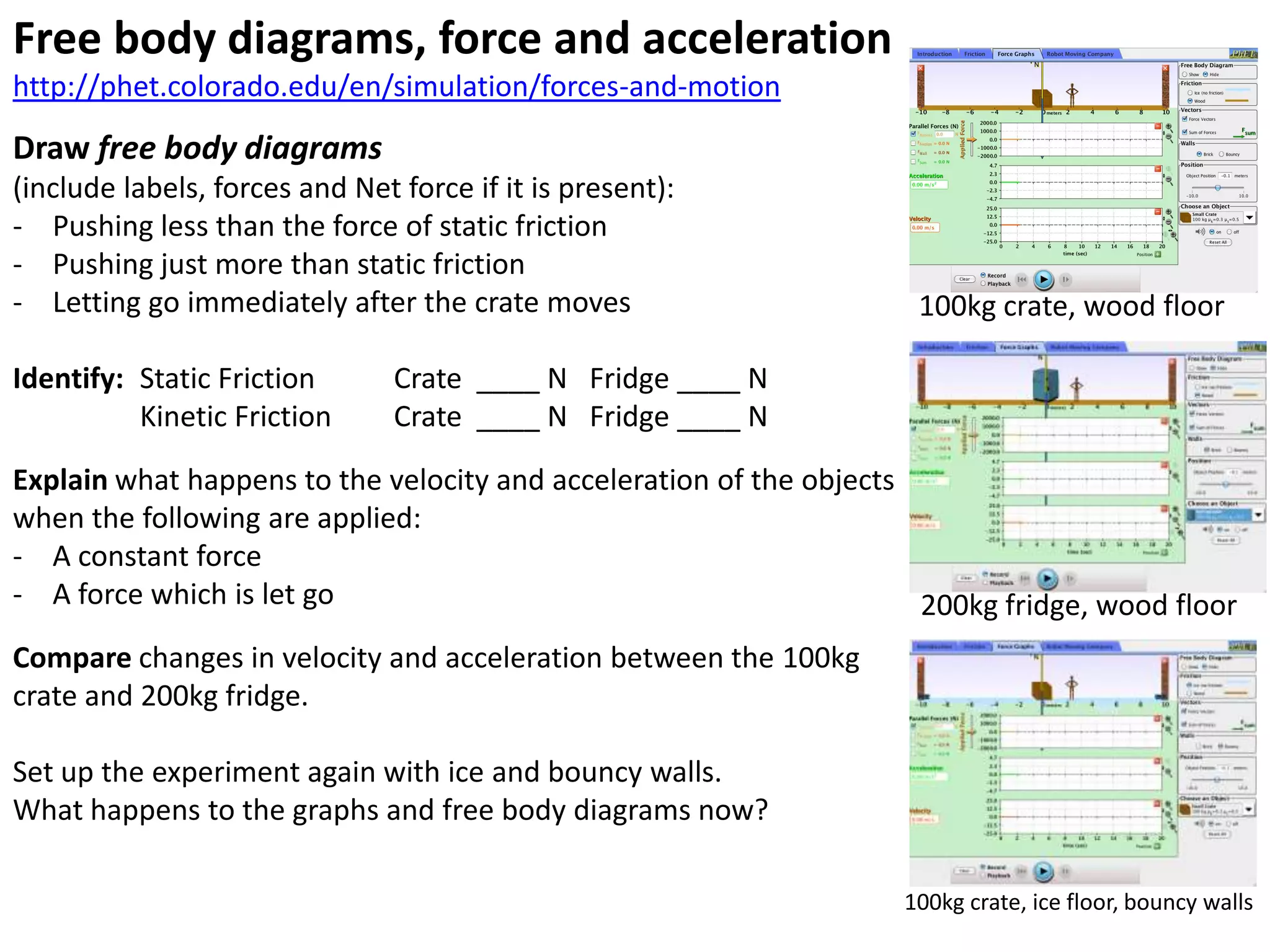 Free body diagrams, force and acceleration
http://phet.colorado.edu/en/simulation/forces-and-motion
Draw free body diagrams
(include labels, forces and Net force if it is present):
- Pushing less than the force of static friction
- Pushing just more than static friction
- Letting go immediately after the crate moves                      100kg crate, wood floor

Identify: Static Friction       Crate ____ N Fridge ____ N
          Kinetic Friction      Crate ____ N Fridge ____ N
Explain what happens to the velocity and acceleration of the objects
when the following are applied:
- A constant force
- A force which is let go                                            200kg fridge, wood floor
Compare changes in velocity and acceleration between the 100kg
crate and 200kg fridge.

Set up the experiment again with ice and bouncy walls.
What happens to the graphs and free body diagrams now?

                                                                   100kg crate, ice floor, bouncy walls
 