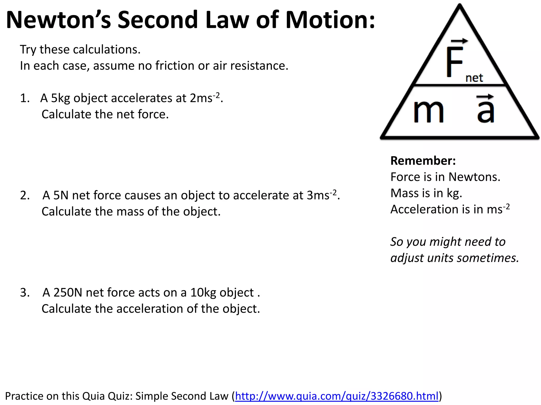 Newton’s Second Law of Motion: Acceleration
  Try these calculations.
  In each case, assume no friction or air resistance.

  1. A 5kg object accelerates at 2ms-2.
     Calculate the net force.


                                                                          Remember:
                                                                          Force is in Newtons.
  2. A 5N net force causes an object to accelerate at 3ms-2.              Mass is in kg.
     Calculate the mass of the object.                                    Acceleration is in ms-2

                                                                          So you might need to
                                                                          adjust units sometimes.

  3. A 250N net force acts on a 10kg object .
     Calculate the acceleration of the object.




Practice on this Quia Quiz: Simple Second Law (http://www.quia.com/quiz/3326680.html)
 