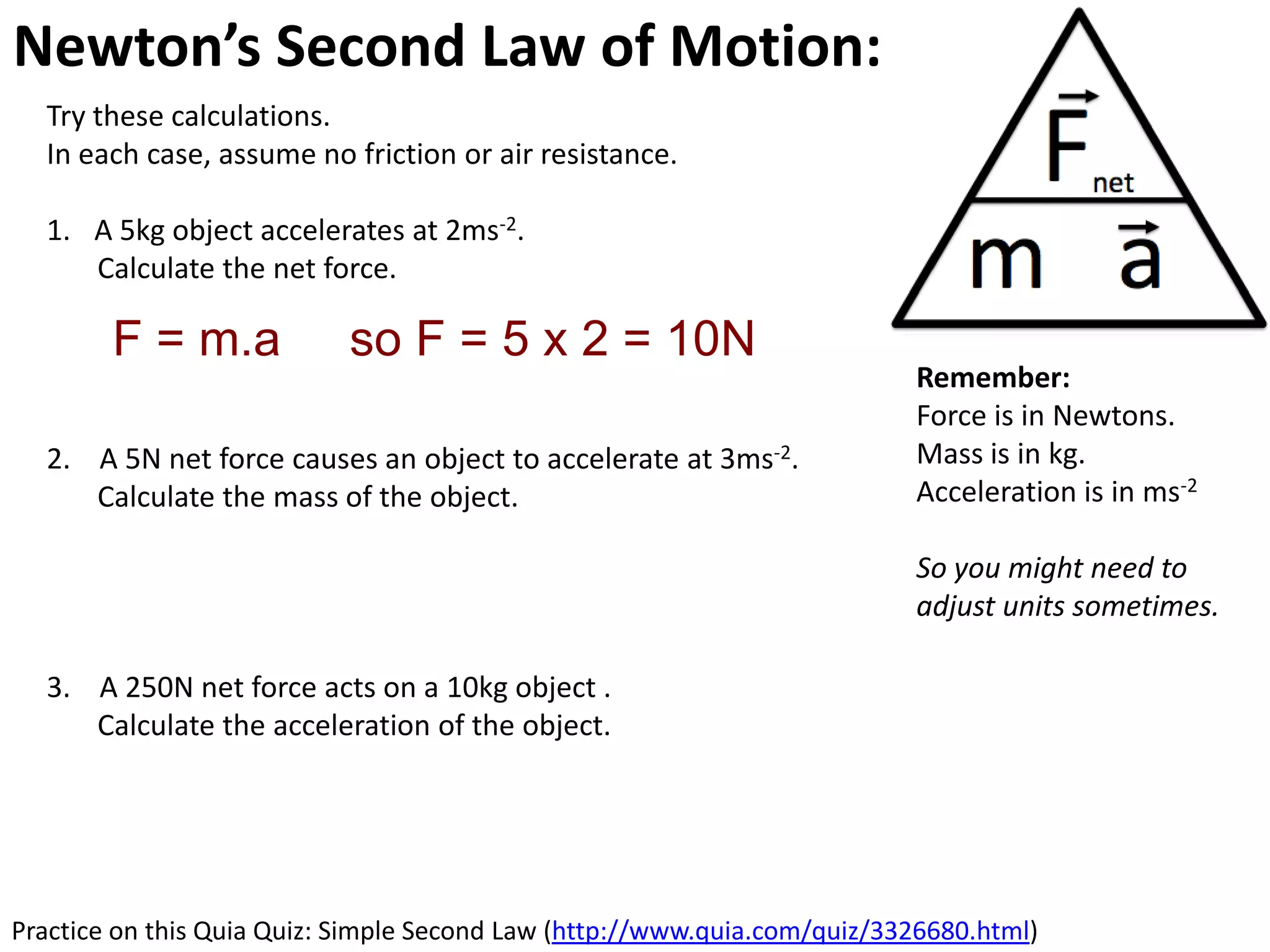 Newton’s Second Law of Motion: Acceleration
  Try these calculations.
  In each case, assume no friction or air resistance.

  1. A 5kg object accelerates at 2ms-2.
     Calculate the net force.

        F = m.a             so F = 5 x 2 = 10N
                                                                          Remember:
                                                                          Force is in Newtons.
  2. A 5N net force causes an object to accelerate at 3ms-2.              Mass is in kg.
     Calculate the mass of the object.                                    Acceleration is in ms-2

                                                                          So you might need to
                                                                          adjust units sometimes.

  3. A 250N net force acts on a 10kg object .
     Calculate the acceleration of the object.




Practice on this Quia Quiz: Simple Second Law (http://www.quia.com/quiz/3326680.html)
 