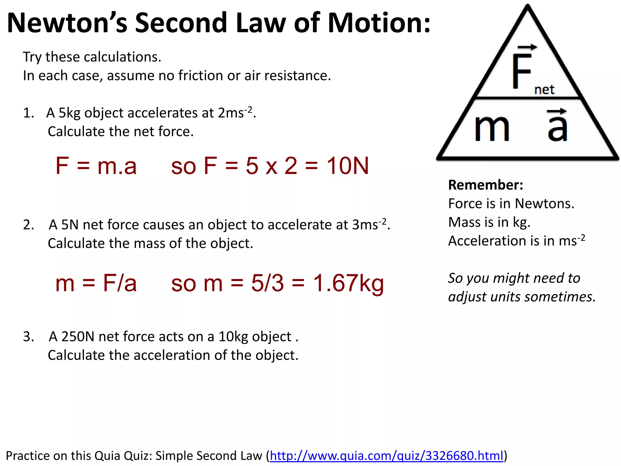Newton’s Second Law of Motion: Acceleration
  Try these calculations.
  In each case, assume no friction or air resistance.

  1. A 5kg object accelerates at 2ms-2.
     Calculate the net force.

        F = m.a             so F = 5 x 2 = 10N
                                                                          Remember:
                                                                          Force is in Newtons.
  2. A 5N net force causes an object to accelerate at 3ms-2.              Mass is in kg.
     Calculate the mass of the object.                                    Acceleration is in ms-2

                                                                          So you might need to
        m = F/a             so m = 5/3 = 1.67kg                           adjust units sometimes.

  3. A 250N net force acts on a 10kg object .
     Calculate the acceleration of the object.




Practice on this Quia Quiz: Simple Second Law (http://www.quia.com/quiz/3326680.html)
 