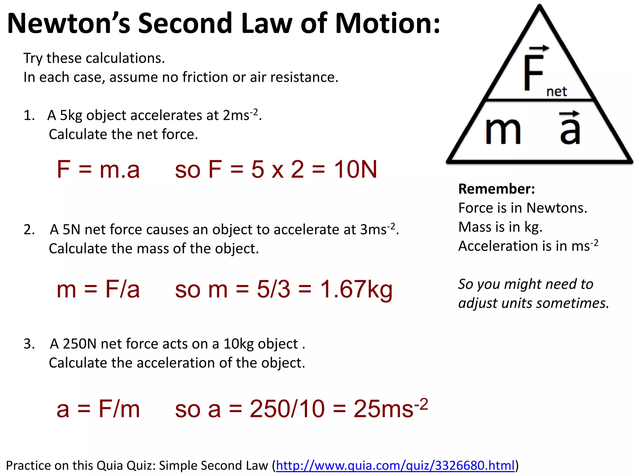 Newton’s Second Law of Motion: Acceleration
  Try these calculations.
  In each case, assume no friction or air resistance.

  1. A 5kg object accelerates at 2ms-2.
     Calculate the net force.

        F = m.a             so F = 5 x 2 = 10N
                                                                          Remember:
                                                                          Force is in Newtons.
  2. A 5N net force causes an object to accelerate at 3ms-2.              Mass is in kg.
     Calculate the mass of the object.                                    Acceleration is in ms-2

                                                                          So you might need to
        m = F/a             so m = 5/3 = 1.67kg                           adjust units sometimes.

  3. A 250N net force acts on a 10kg object .
     Calculate the acceleration of the object.


        a = F/m             so a = 250/10 = 25ms-2

Practice on this Quia Quiz: Simple Second Law (http://www.quia.com/quiz/3326680.html)
 