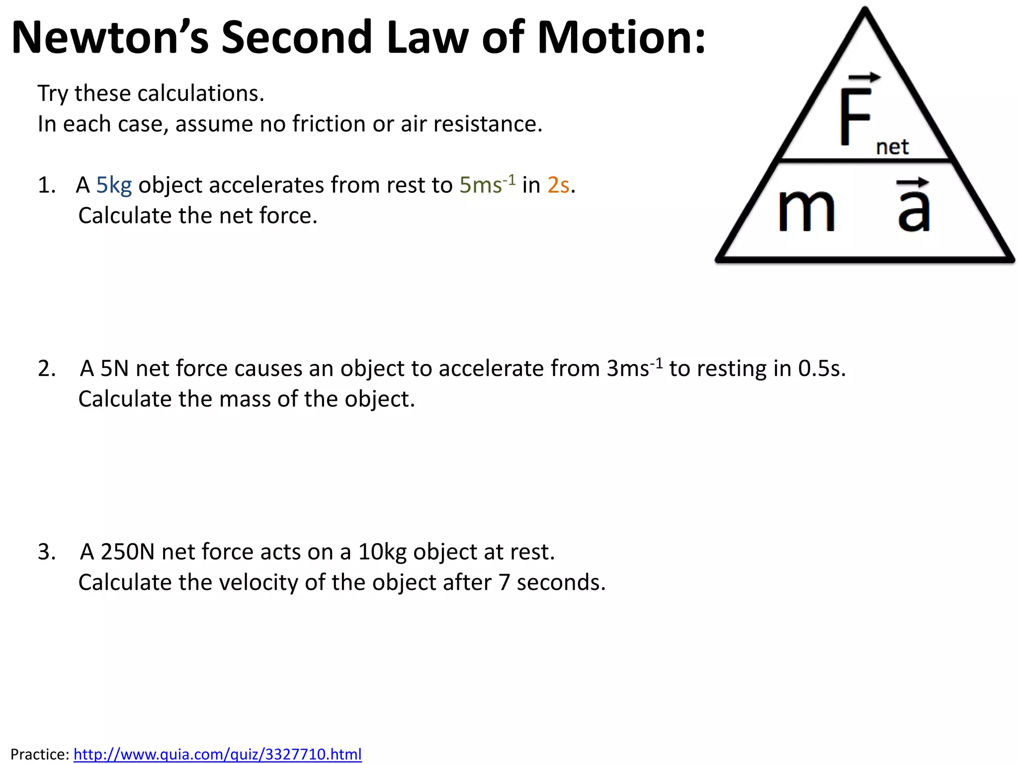 Newton’s Second Law of Motion: Acceleration
   Try these calculations.
   In each case, assume no friction or air resistance.

   1. A 5kg object accelerates from rest to 5ms-1 in 2s.
      Calculate the net force.




   2. A 5N net force causes an object to accelerate from 3ms-1 to resting in 0.5s.
      Calculate the mass of the object.




   3. A 250N net force acts on a 10kg object at rest.
      Calculate the velocity of the object after 7 seconds.




Practice: http://www.quia.com/quiz/3327710.html
 