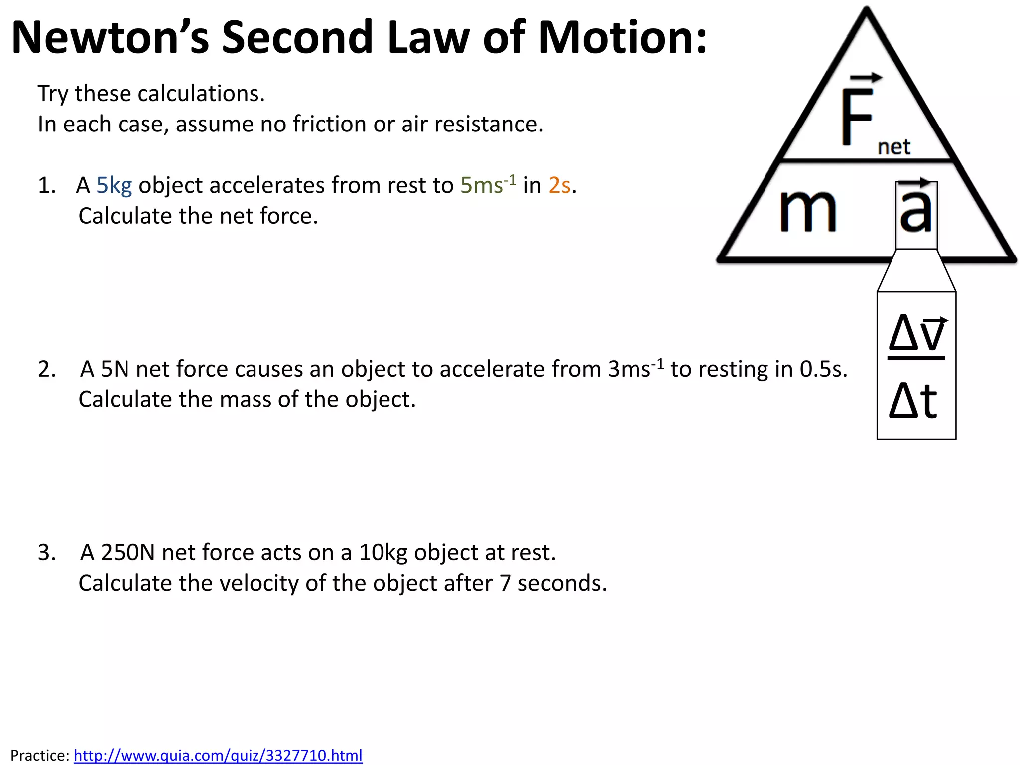 Newton’s Second Law of Motion:
   Try these calculations.
   In each case, assume no friction or air resistance.

   1. A 5kg object accelerates from rest to 5ms-1 in 2s.
      Calculate the net force.




   2. A 5N net force causes an object to accelerate from 3ms-1 to resting in 0.5s.
                                                                                     ∆v
      Calculate the mass of the object.                                              ∆t

   3. A 250N net force acts on a 10kg object at rest.
      Calculate the velocity of the object after 7 seconds.




Practice: http://www.quia.com/quiz/3327710.html
 