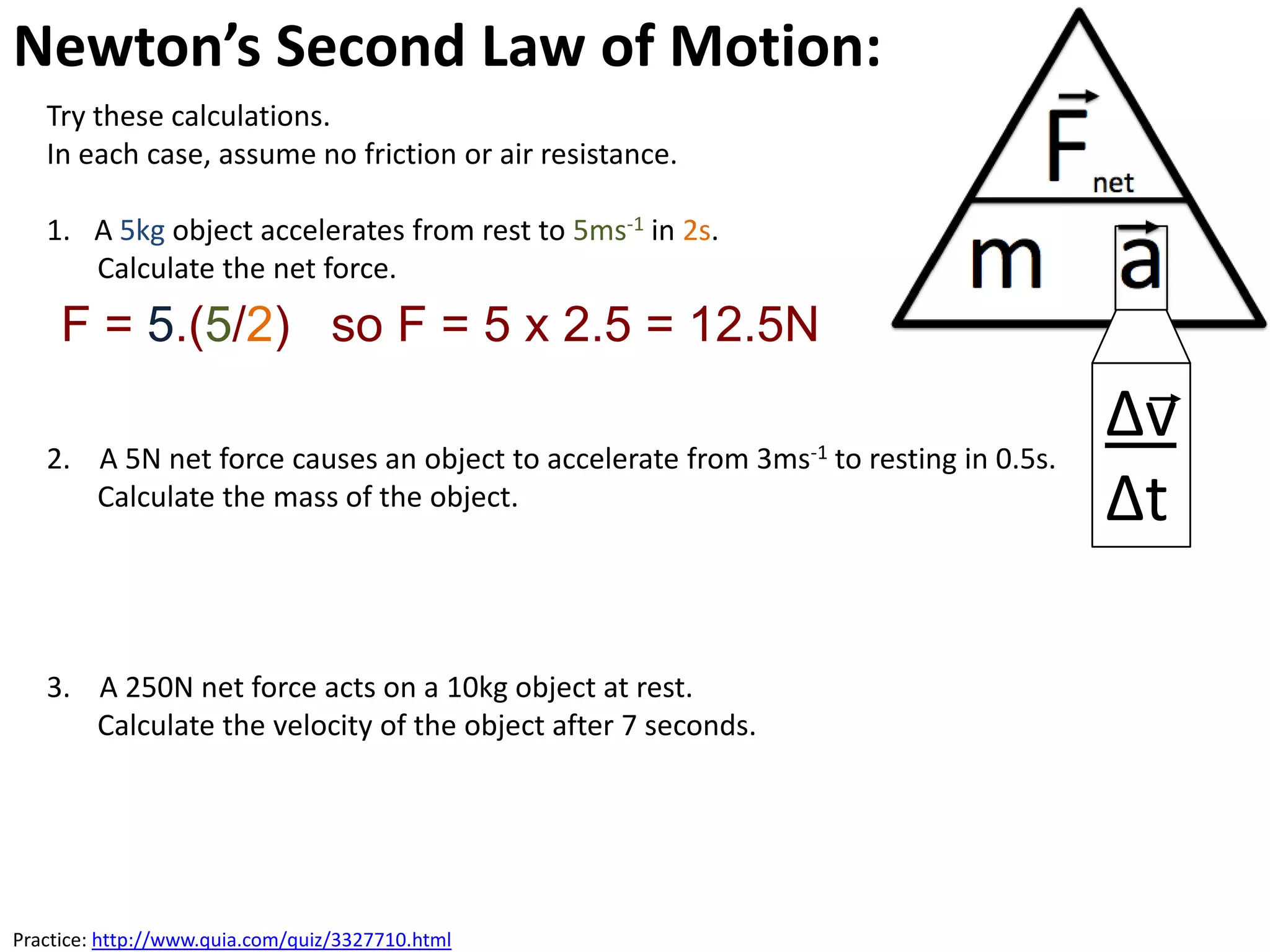 Newton’s Second Law of Motion:
   Try these calculations.
   In each case, assume no friction or air resistance.

   1. A 5kg object accelerates from rest to 5ms-1 in 2s.
      Calculate the net force.
     F = 5.(5/2) so F = 5 x 2.5 = 12.5N

   2. A 5N net force causes an object to accelerate from 3ms-1 to resting in 0.5s.
                                                                                     ∆v
      Calculate the mass of the object.                                              ∆t

   3. A 250N net force acts on a 10kg object at rest.
      Calculate the velocity of the object after 7 seconds.




Practice: http://www.quia.com/quiz/3327710.html
 