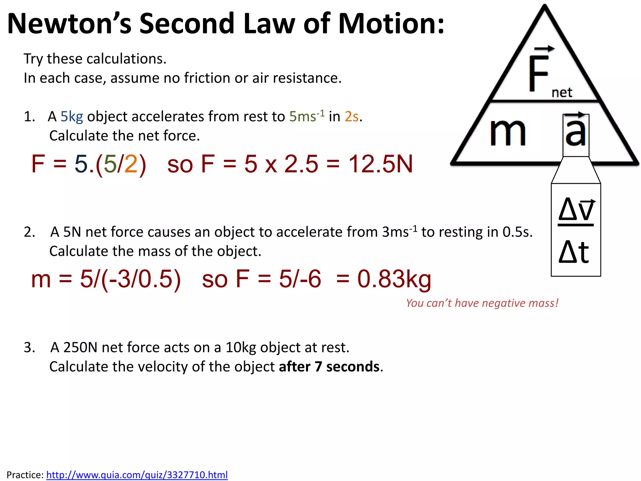 Newton’s Second Law of Motion:
   Try these calculations.
   In each case, assume no friction or air resistance.

   1. A 5kg object accelerates from rest to 5ms-1 in 2s.
      Calculate the net force.
     F = 5.(5/2) so F = 5 x 2.5 = 12.5N

   2. A 5N net force causes an object to accelerate from 3ms-1 to resting in 0.5s.
                                                                                          ∆v
      Calculate the mass of the object.                                                   ∆t
     m = 5/(-3/0.5) so F = 5/-6 = 0.83kg
                                                              You can’t have negative mass!


   3. A 250N net force acts on a 10kg object at rest.
      Calculate the velocity of the object after 7 seconds.




Practice: http://www.quia.com/quiz/3327710.html
 