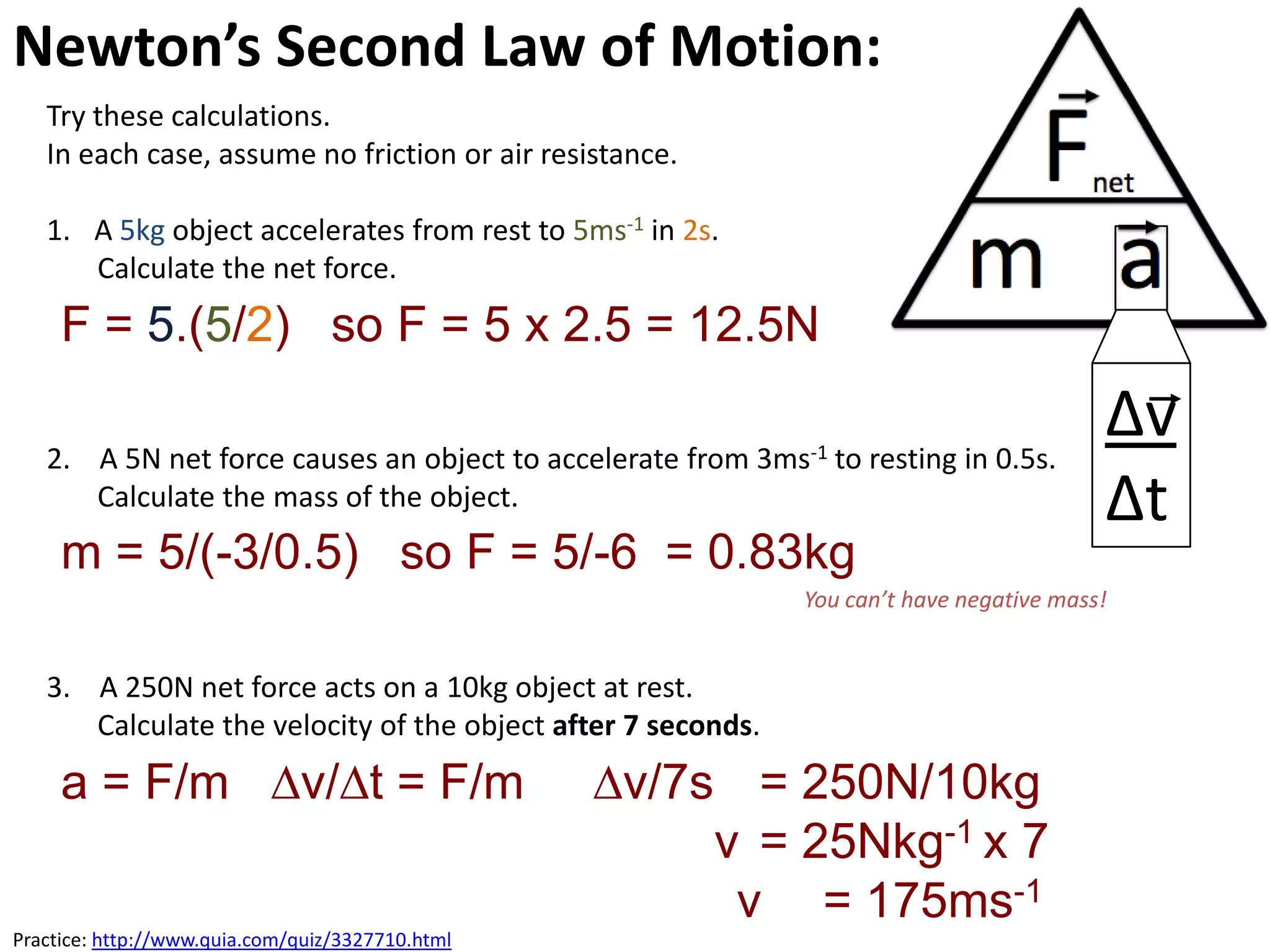 Newton’s Second Law of Motion:
   Try these calculations.
   In each case, assume no friction or air resistance.

   1. A 5kg object accelerates from rest to 5ms-1 in 2s.
      Calculate the net force.
     F = 5.(5/2) so F = 5 x 2.5 = 12.5N

   2. A 5N net force causes an object to accelerate from 3ms-1 to resting in 0.5s.
                                                                                          ∆v
      Calculate the mass of the object.                                                   ∆t
     m = 5/(-3/0.5) so F = 5/-6 = 0.83kg
                                                              You can’t have negative mass!


   3. A 250N net force acts on a 10kg object at rest.
      Calculate the velocity of the object after 7 seconds.

     a = F/m ∆v/∆t = F/m                          ∆v/7s = 250N/10kg
                                                       v = 25Nkg-1 x 7
                                                        v = 175ms-1
Practice: http://www.quia.com/quiz/3327710.html
 
