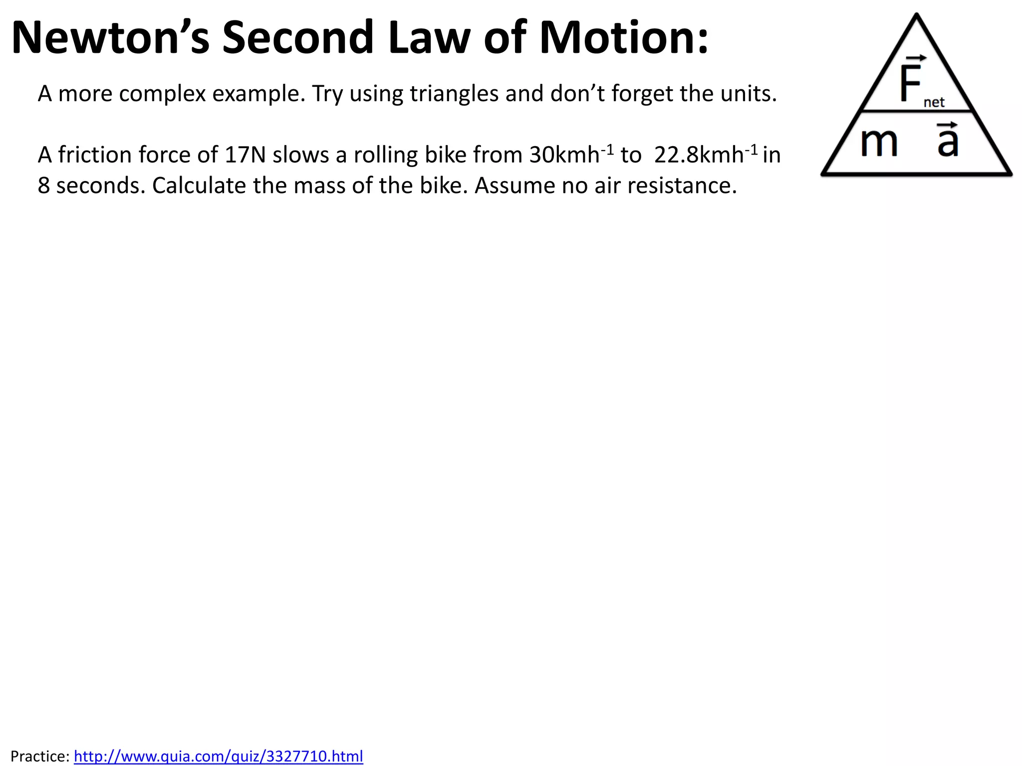 Newton’s Second Law of Motion:
   A more complex example. Try using triangles and don’t forget the units.

   A friction force of 17N slows a rolling bike from 30kmh-1 to 22.8kmh-1 in
   8 seconds. Calculate the mass of the bike. Assume no air resistance.




Practice: http://www.quia.com/quiz/3327710.html
 