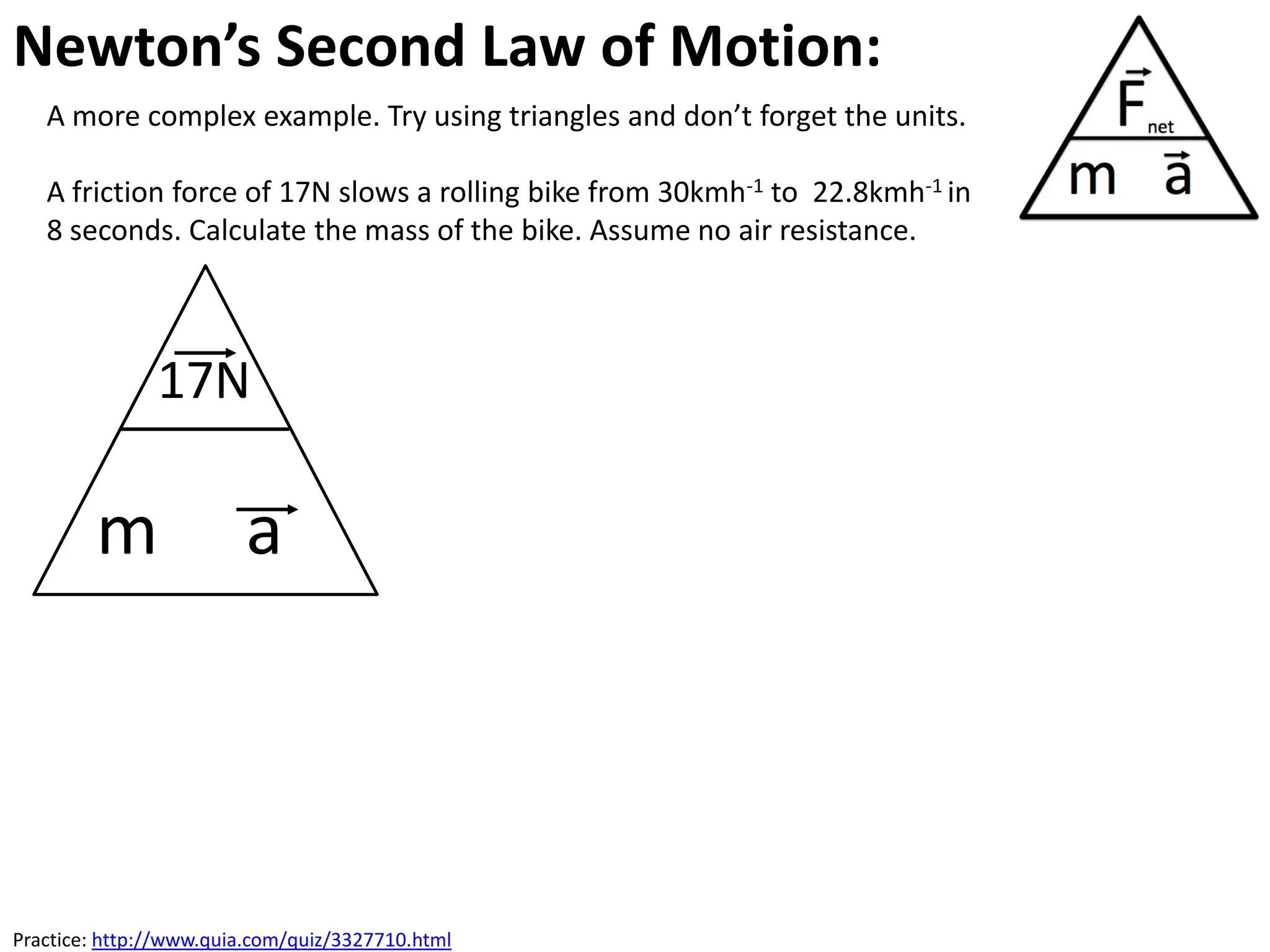 Newton’s Second Law of Motion:
   A more complex example. Try using triangles and don’t forget the units.

   A friction force of 17N slows a rolling bike from 30kmh-1 to 22.8kmh-1 in
   8 seconds. Calculate the mass of the bike. Assume no air resistance.



               17N

        m               a




Practice: http://www.quia.com/quiz/3327710.html
 