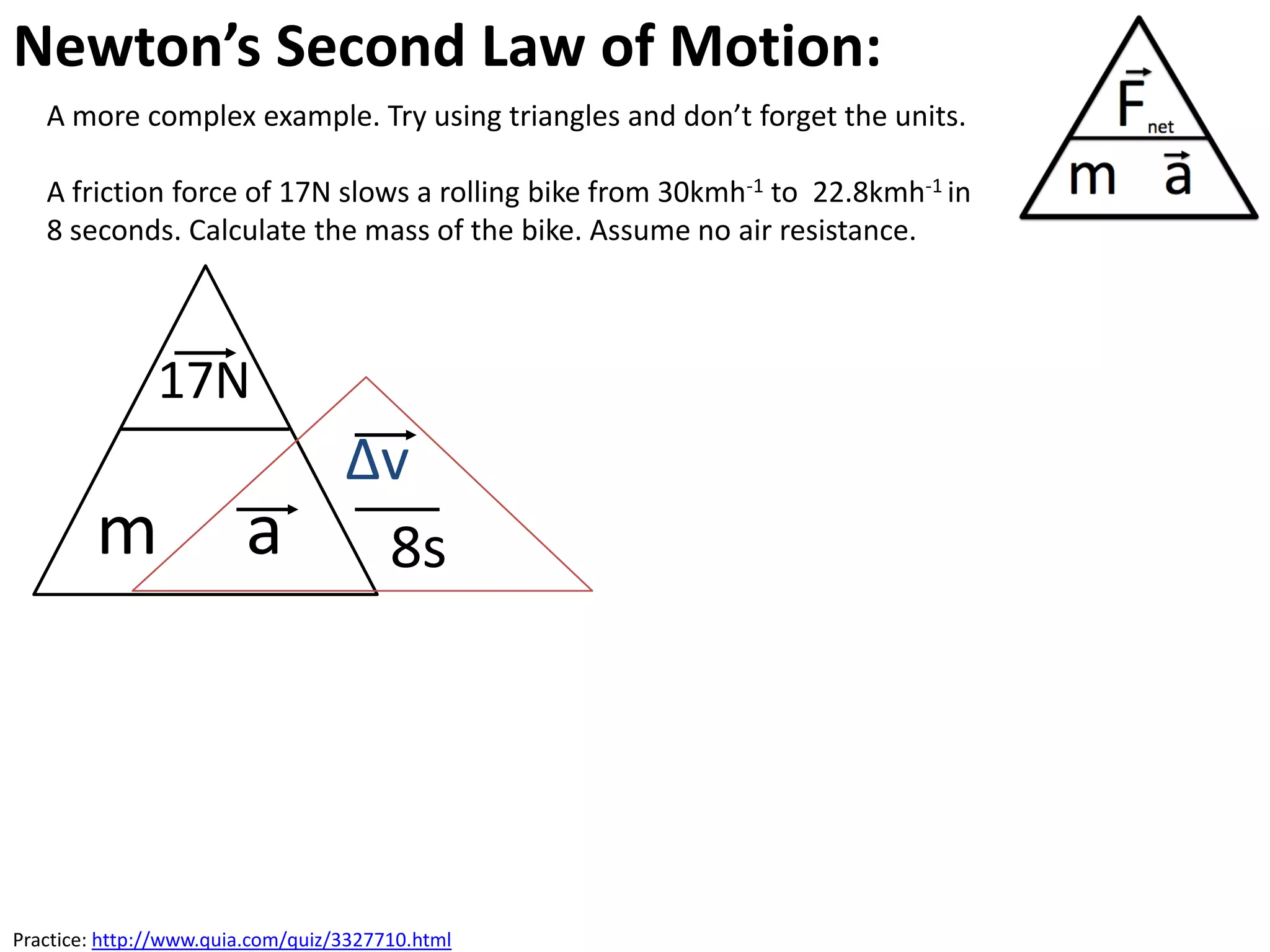 Newton’s Second Law of Motion:
   A more complex example. Try using triangles and don’t forget the units.

   A friction force of 17N slows a rolling bike from 30kmh-1 to 22.8kmh-1 in
   8 seconds. Calculate the mass of the bike. Assume no air resistance.



               17N
                                   ∆v
        m               a           8s




Practice: http://www.quia.com/quiz/3327710.html
 
