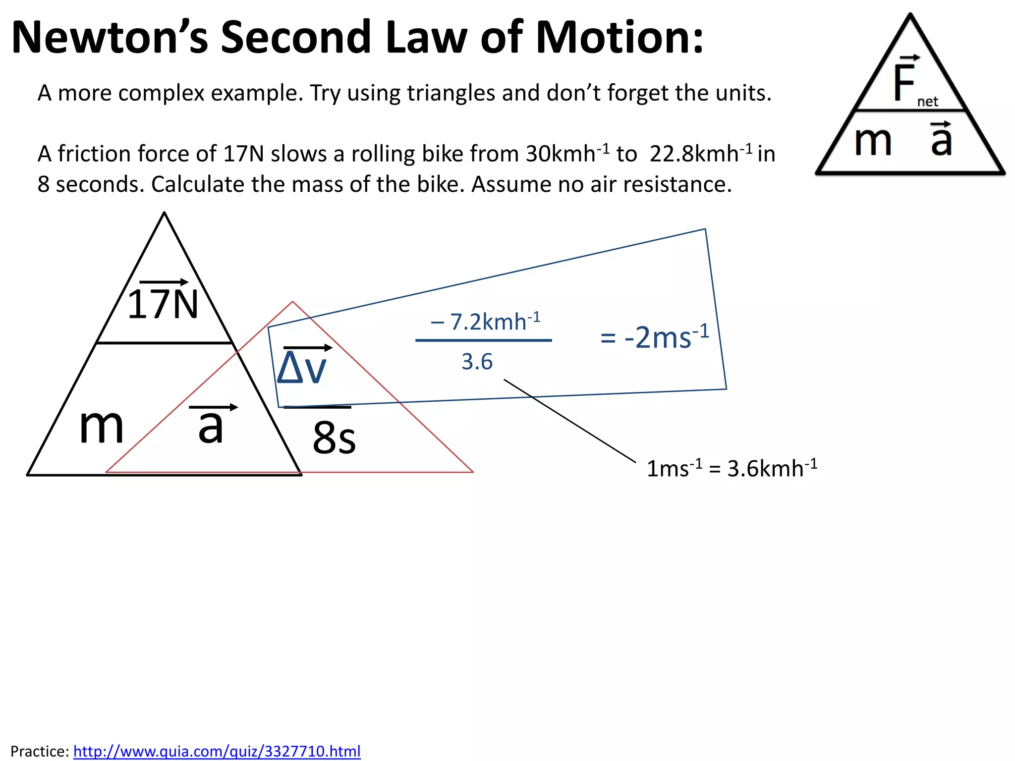 Newton’s Second Law of Motion:
   A more complex example. Try using triangles and don’t forget the units.

   A friction force of 17N slows a rolling bike from 30kmh-1 to 22.8kmh-1 in
   8 seconds. Calculate the mass of the bike. Assume no air resistance.



               17N                                – 7.2kmh-1
                                                               = -2ms-1
                                   ∆v               3.6

        m               a           8s                            1ms-1 = 3.6kmh-1




Practice: http://www.quia.com/quiz/3327710.html
 