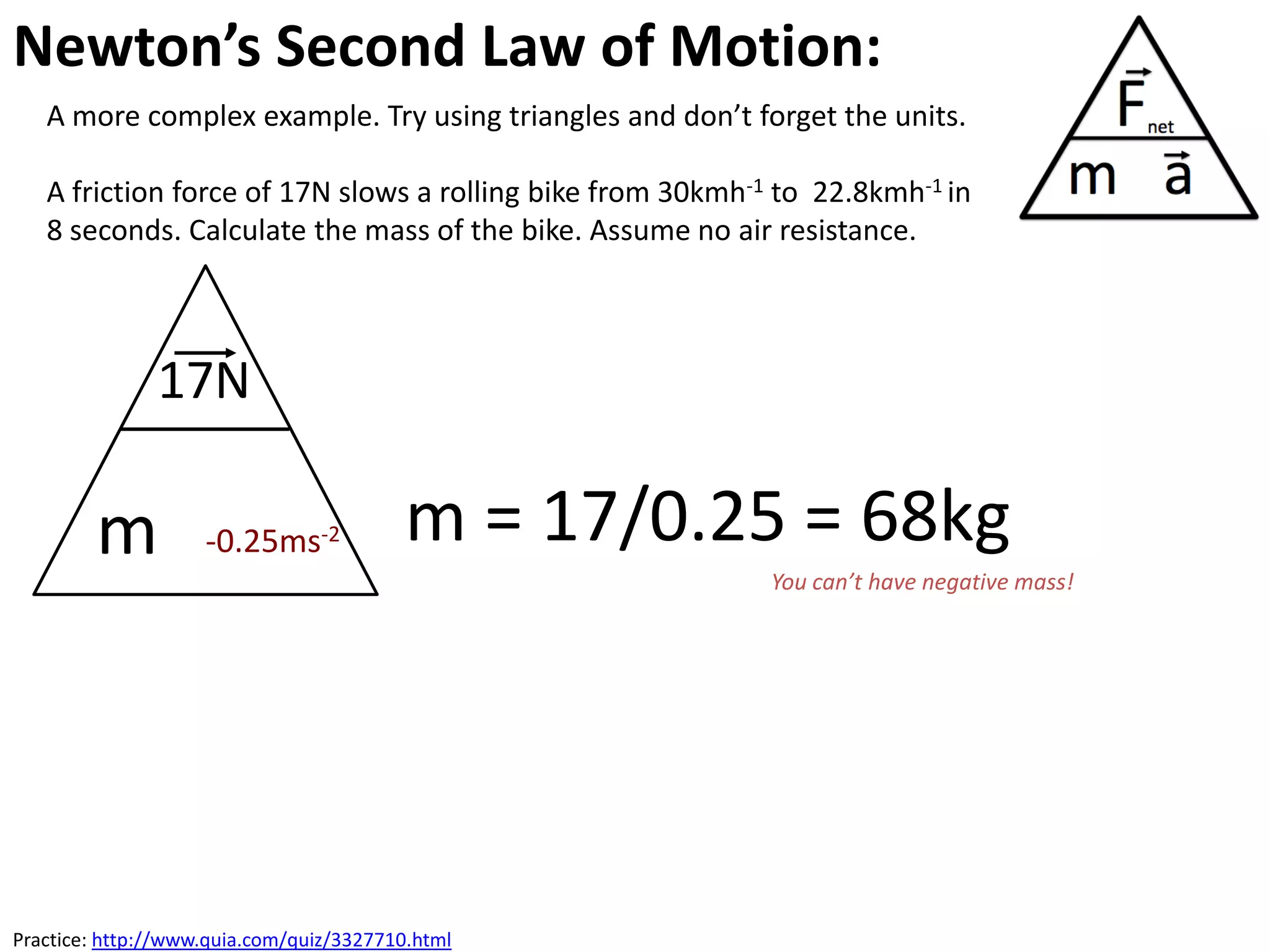 Newton’s Second Law of Motion:
   A more complex example. Try using triangles and don’t forget the units.

   A friction force of 17N slows a rolling bike from 30kmh-1 to 22.8kmh-1 in
   8 seconds. Calculate the mass of the bike. Assume no air resistance.



               17N

        m           -0.25ms-2             m = 17/0.25 = 68kg
                                                            You can’t have negative mass!




Practice: http://www.quia.com/quiz/3327710.html
 