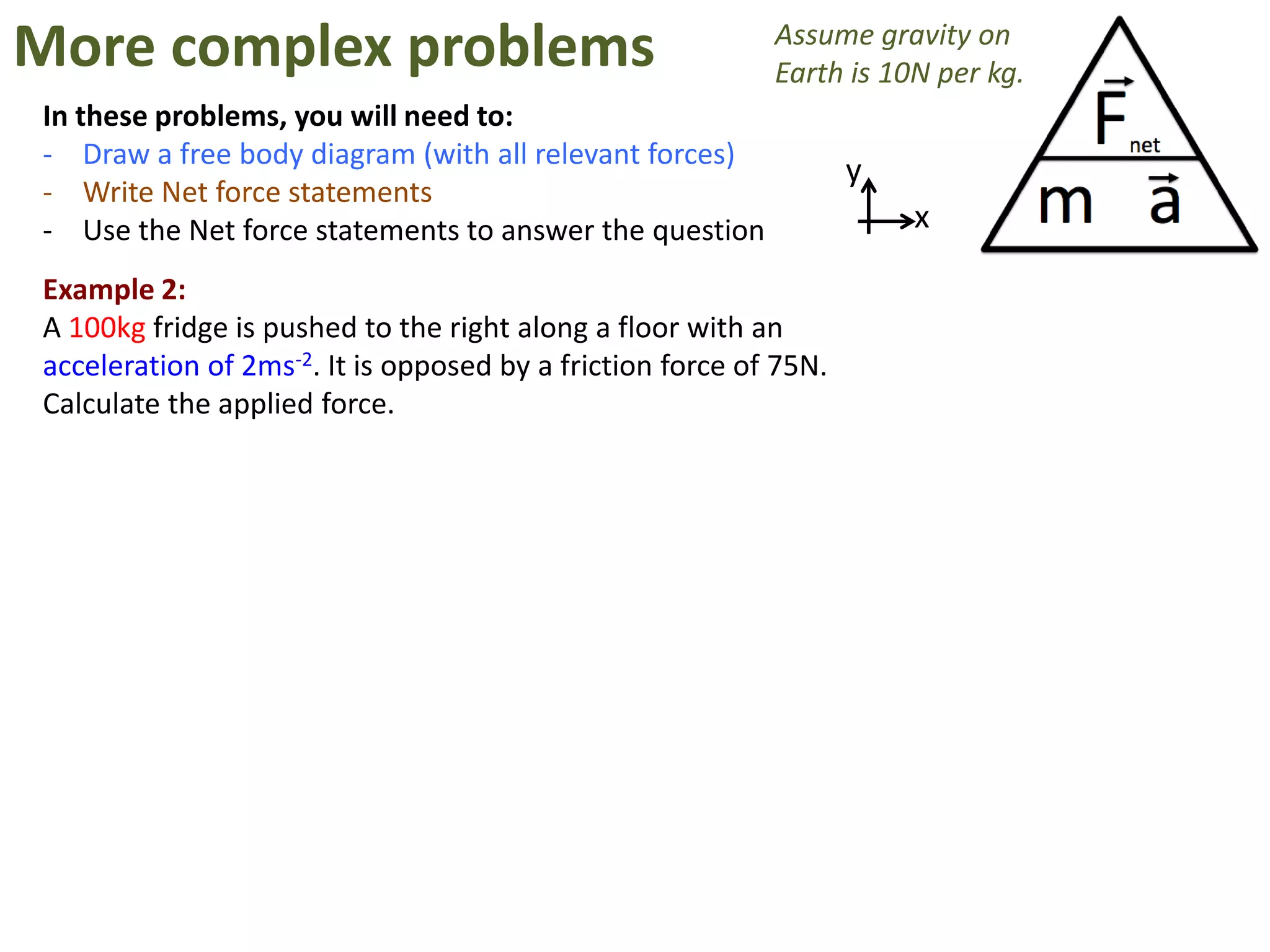 More complex problems                                      Assume gravity on
                                                           Earth is 10N per kg.
In these problems, you will need to:
- Draw a free body diagram (with all relevant forces)
                                                                   y
- Write Net force statements
- Use the Net force statements to answer the question                  x

Example 2:
A 100kg fridge is pushed to the right along a floor with an
acceleration of 2ms-2. It is opposed by a friction force of 75N.
Calculate the applied force.
 