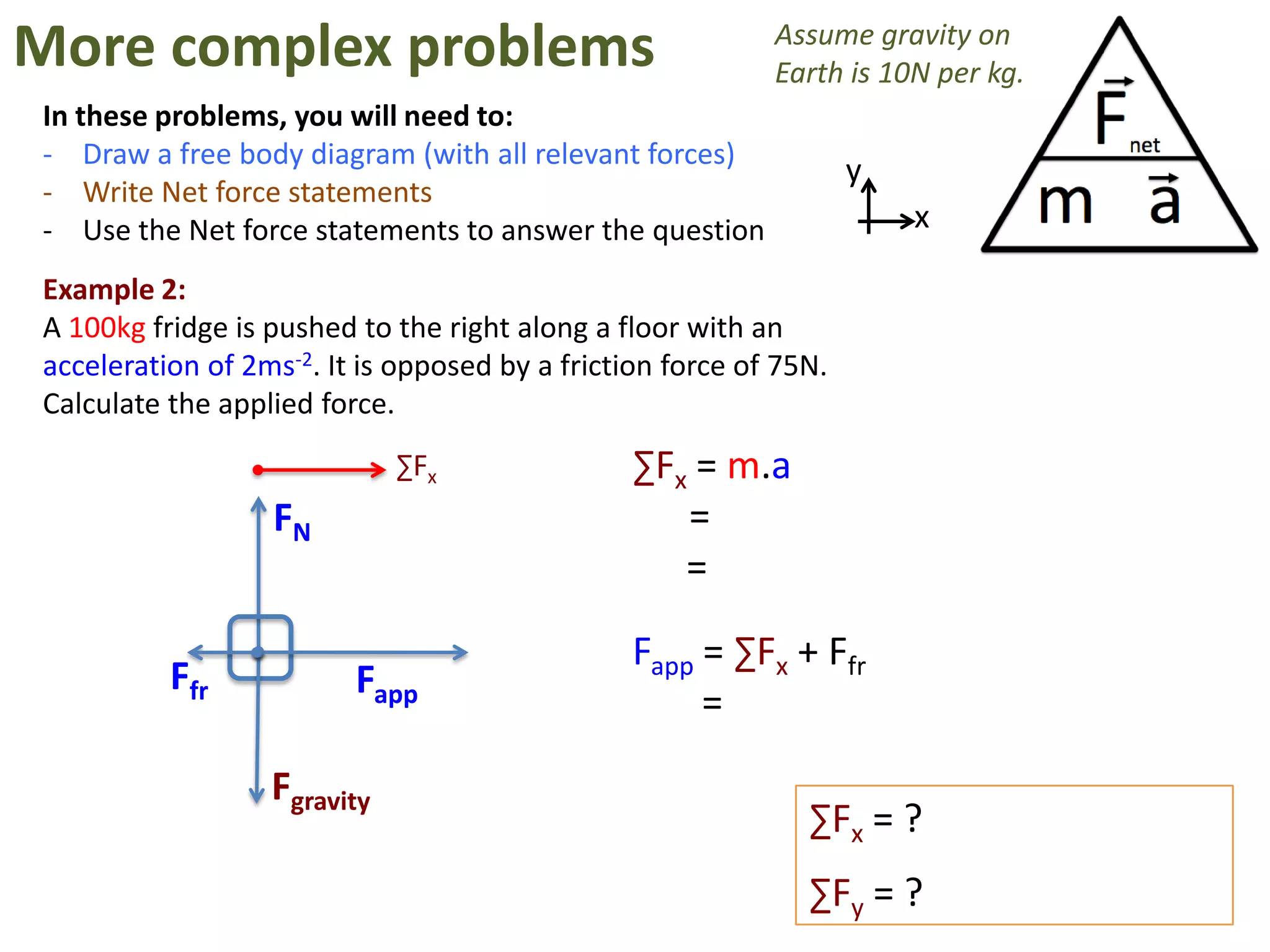 More complex problems                                      Assume gravity on
                                                           Earth is 10N per kg.
In these problems, you will need to:
- Draw a free body diagram (with all relevant forces)
                                                                   y
- Write Net force statements
- Use the Net force statements to answer the question                  x

Example 2:
A 100kg fridge is pushed to the right along a floor with an
acceleration of 2ms-2. It is opposed by a friction force of 75N.
Calculate the applied force.
                             ∑Fx                ∑Fx = m.a
                  FN                               =
                                                   =

                                                Fapp = ∑Fx + Ffr
          Ffr            Fapp
                                                     =
                  Fgravity
                                                              ∑Fx = ?
                                                              ∑Fy = ?
 