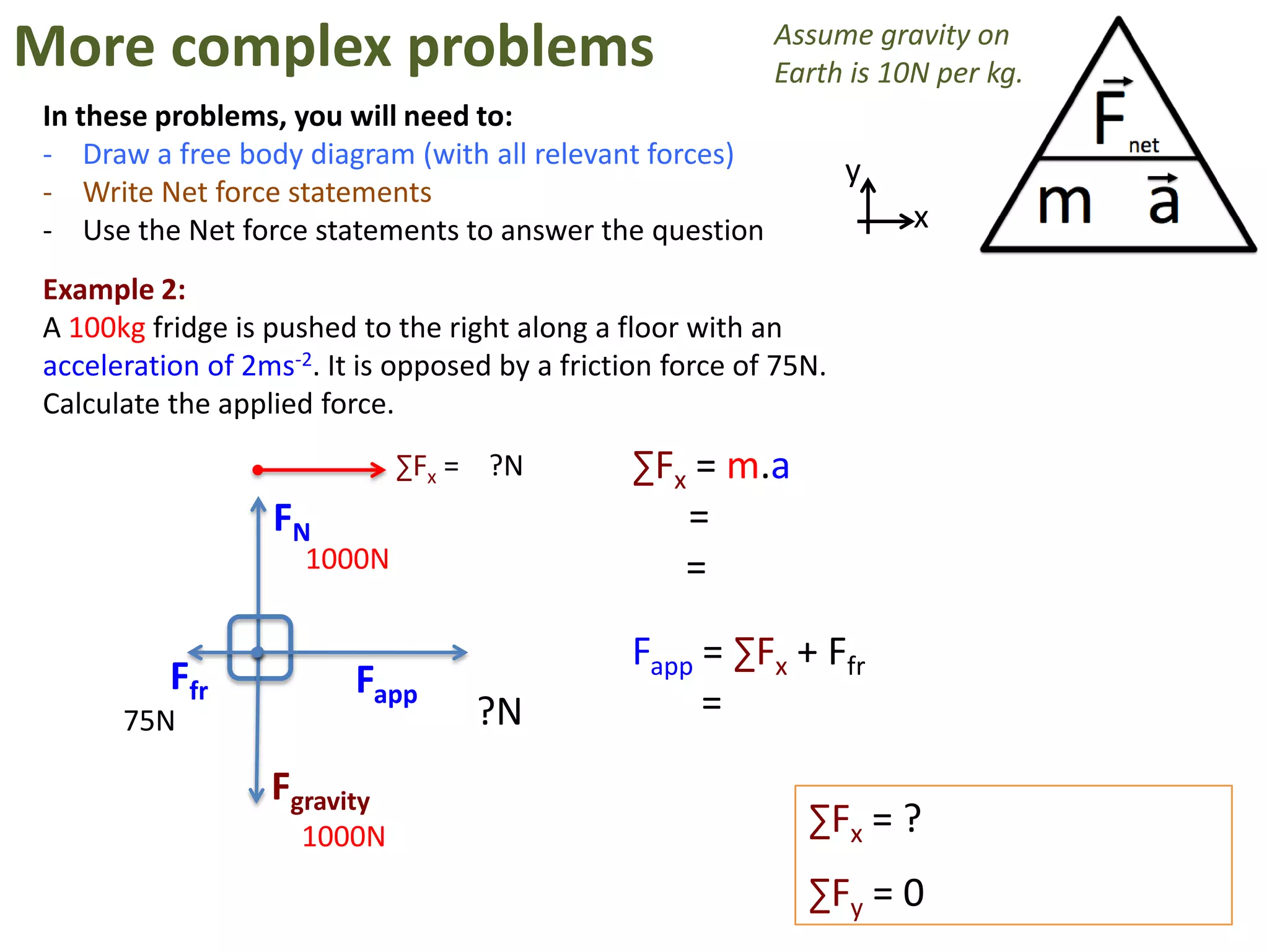 More complex problems                                      Assume gravity on
                                                           Earth is 10N per kg.
In these problems, you will need to:
- Draw a free body diagram (with all relevant forces)
                                                                   y
- Write Net force statements
- Use the Net force statements to answer the question                  x

Example 2:
A 100kg fridge is pushed to the right along a floor with an
acceleration of 2ms-2. It is opposed by a friction force of 75N.
Calculate the applied force.
                             ∑Fx = ?N           ∑Fx = m.a
                  FN                               =
                     1000N                         =

                                                Fapp = ∑Fx + Ffr
          Ffr            Fapp
      75N                          ?N                =
                  Fgravity
                     1000N                                    ∑Fx = ?
                                                              ∑Fy = 0
 