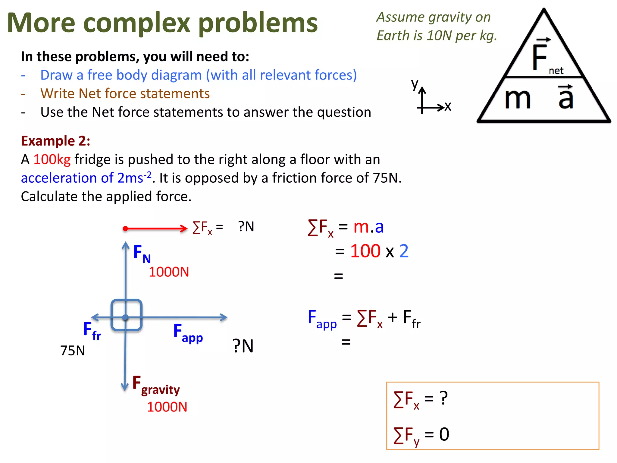 More complex problems                                      Assume gravity on
                                                           Earth is 10N per kg.
In these problems, you will need to:
- Draw a free body diagram (with all relevant forces)
                                                                   y
- Write Net force statements
- Use the Net force statements to answer the question                  x

Example 2:
A 100kg fridge is pushed to the right along a floor with an
acceleration of 2ms-2. It is opposed by a friction force of 75N.
Calculate the applied force.
                             ∑Fx = ?N           ∑Fx = m.a
                  FN                               = 100 x 2
                     1000N                         =

                                                Fapp = ∑Fx + Ffr
          Ffr            Fapp
      75N                          ?N                =
                  Fgravity
                     1000N                                    ∑Fx = ?
                                                              ∑Fy = 0
 