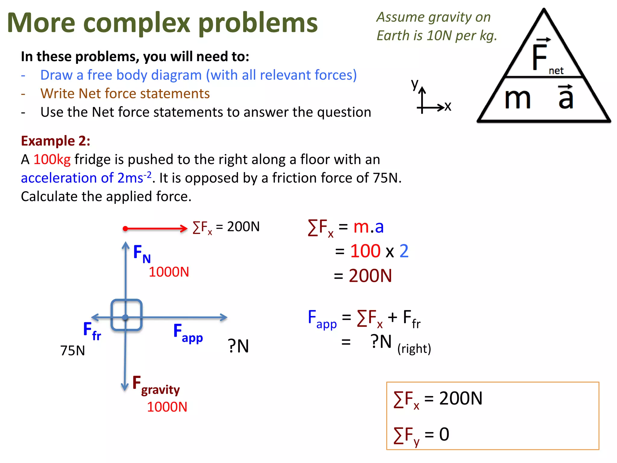 More complex problems                                      Assume gravity on
                                                           Earth is 10N per kg.
In these problems, you will need to:
- Draw a free body diagram (with all relevant forces)
                                                                   y
- Write Net force statements
- Use the Net force statements to answer the question                  x

Example 2:
A 100kg fridge is pushed to the right along a floor with an
acceleration of 2ms-2. It is opposed by a friction force of 75N.
Calculate the applied force.
                             ∑Fx = 200N         ∑Fx = m.a
                  FN                               = 100 x 2
                     1000N                         = 200N

                                                Fapp = ∑Fx + Ffr
          Ffr            Fapp
      75N                         ?N                 = ?N (right)
                  Fgravity
                     1000N                                    ∑Fx = 200N
                                                              ∑Fy = 0
 