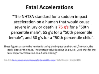 Fatal Accelerations
         "The NHTSA standard for a sudden impact
          acceleration on a human that would cause
          severe injury or death is 75 g's for a "50th
        percentile male", 65 g's for a "50th percentile
       female", and 50 g's for a "50th percentile child".
These figures assume the human is taking the impact on the chest/stomach, the
   back, sides or the head. The average value is about 65 g's, so I used that for the
   fatal impact acceleration on a human being.”

Reed, Kevin. Re: In a vacuum, can an ant survive a fall that would kill a human? MadSci Network. 4 November 2003.
 