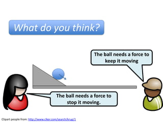 What do you think?

                                                          The ball needs a force to
                                                              keep it moving




                                        The ball needs a force to
                                            stop it moving.


Clipart people from: http://www.clker.com/search/krug/1
 