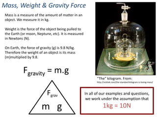 Mass, Weight & Gravity Force
 Mass is a measure of the amount of matter in an
 object. We measure it in kg.

 Weight is the force of the object being pulled to
 the Earth (or moon, Neptune, etc). It is measured
 in Newtons (N).

 On Earth, the force of gravity (g) is 9.8 N/kg.
 Therefore the weight of an object is its mass
 (m)multiplied by 9.8.


             Fgravity = m.g
                                                            “The” kilogram. From:
                                                            http://sicktek.com/the-standard-kilogram-is-losing-mass/




                             Fgrav                   In all of our examples and questions,
                                                      we work under the assumption that

                         m g                                     1kg = 10N
 