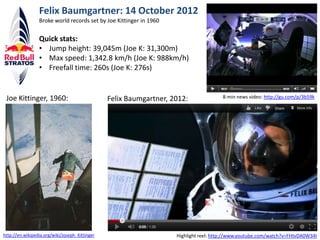 Felix Baumgartner: 14 October 2012
                 Broke world records set by Joe Kittinger in 1960

                 Quick stats:
                 • Jump height: 39,045m (Joe K: 31,300m)
                 • Max speed: 1,342.8 km/h (Joe K: 988km/h)
                 • Freefall time: 260s (Joe K: 276s)


 Joe Kittinger, 1960:                           Felix Baumgartner, 2012:               8-min news video: http://gu.com/p/3b59k




http://en.wikipedia.org/wiki/Joseph_Kittinger                       Highlight reel: http://www.youtube.com/watch?v=FHtvDA0W34I
 