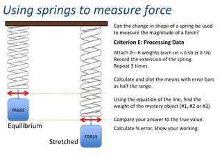 Using springs to measure force
                                 Can the change in shape of a spring be used
                                 to measure the magnitude of a force?
                                 Criterion E: Processing Data
                                 Attach 0 – 6 weights (each set is 0.5N (± 0.1N)
                                 Record the extension of the spring.
                                 Repeat 3 times.

                                 Calculate and plot the means with error bars
                                 as half the range.

                                 Using the equation of the line, find the
                                 weight of the mystery object (#1, #2 or #3)
 mass
                                 Compare your answer to the true value.
Equilibrium                      Calculate % error. Show your working.
                          mass
              Stretched
 