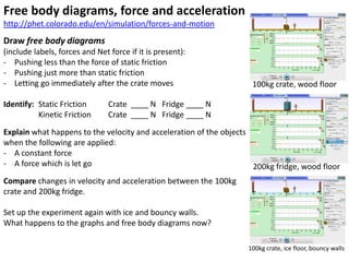 Free body diagrams, force and acceleration
http://phet.colorado.edu/en/simulation/forces-and-motion
Draw free body diagrams
(include labels, forces and Net force if it is present):
- Pushing less than the force of static friction
- Pushing just more than static friction
- Letting go immediately after the crate moves                      100kg crate, wood floor

Identify: Static Friction       Crate ____ N Fridge ____ N
          Kinetic Friction      Crate ____ N Fridge ____ N
Explain what happens to the velocity and acceleration of the objects
when the following are applied:
- A constant force
- A force which is let go                                            200kg fridge, wood floor
Compare changes in velocity and acceleration between the 100kg
crate and 200kg fridge.

Set up the experiment again with ice and bouncy walls.
What happens to the graphs and free body diagrams now?

                                                                   100kg crate, ice floor, bouncy walls
 