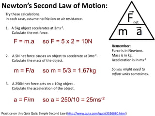 Newton’s Second Law of Motion: Acceleration
  Try these calculations.
  In each case, assume no friction or air resistance.

  1. A 5kg object accelerates at 2ms-2.
     Calculate the net force.

        F = m.a             so F = 5 x 2 = 10N
                                                                          Remember:
                                                                          Force is in Newtons.
  2. A 5N net force causes an object to accelerate at 3ms-2.              Mass is in kg.
     Calculate the mass of the object.                                    Acceleration is in ms-2

                                                                          So you might need to
        m = F/a             so m = 5/3 = 1.67kg                           adjust units sometimes.

  3. A 250N net force acts on a 10kg object .
     Calculate the acceleration of the object.


        a = F/m             so a = 250/10 = 25ms-2

Practice on this Quia Quiz: Simple Second Law (http://www.quia.com/quiz/3326680.html)
 