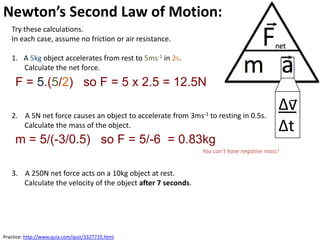 Newton’s Second Law of Motion:
   Try these calculations.
   In each case, assume no friction or air resistance.

   1. A 5kg object accelerates from rest to 5ms-1 in 2s.
      Calculate the net force.
     F = 5.(5/2) so F = 5 x 2.5 = 12.5N

   2. A 5N net force causes an object to accelerate from 3ms-1 to resting in 0.5s.
                                                                                          ∆v
      Calculate the mass of the object.                                                   ∆t
     m = 5/(-3/0.5) so F = 5/-6 = 0.83kg
                                                              You can’t have negative mass!


   3. A 250N net force acts on a 10kg object at rest.
      Calculate the velocity of the object after 7 seconds.




Practice: http://www.quia.com/quiz/3327710.html
 