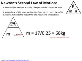 Newton’s Second Law of Motion:
   A more complex example. Try using triangles and don’t forget the units.

   A friction force of 17N slows a rolling bike from 30kmh-1 to 22.8kmh-1 in
   8 seconds. Calculate the mass of the bike. Assume no air resistance.



               17N

        m           -0.25ms-2             m = 17/0.25 = 68kg
                                                            You can’t have negative mass!




Practice: http://www.quia.com/quiz/3327710.html
 