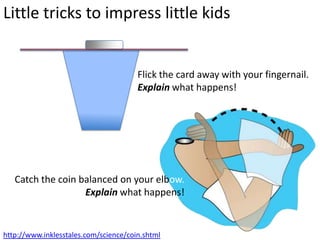 Little tricks to impress little kids


                                       Flick the card away with your fingernail.
                                       Explain what happens!




   Catch the coin balanced on your elbow.
                   Explain what happens!


http://www.inklesstales.com/science/coin.shtml
 