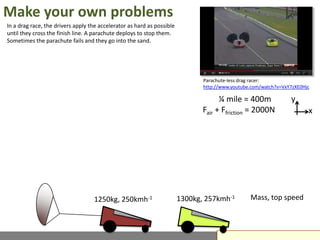 Make your own problems
In a drag race, the drivers apply the accelerator as hard as possible
until they cross the finish line. A parachute deploys to stop them.
Sometimes the parachute fails and they go into the sand.




                                                                               Parachute-less drag racer:
                                                                               http://www.youtube.com/watch?v=VxY7zXE0Hjc

                                                                                     ¼ mile = 400m               y
                                                                               Fair + Ffriction = 2000N                 x




                                   1250kg, 250kmh-1                     1300kg, 257kmh-1         Mass, top speed
 
