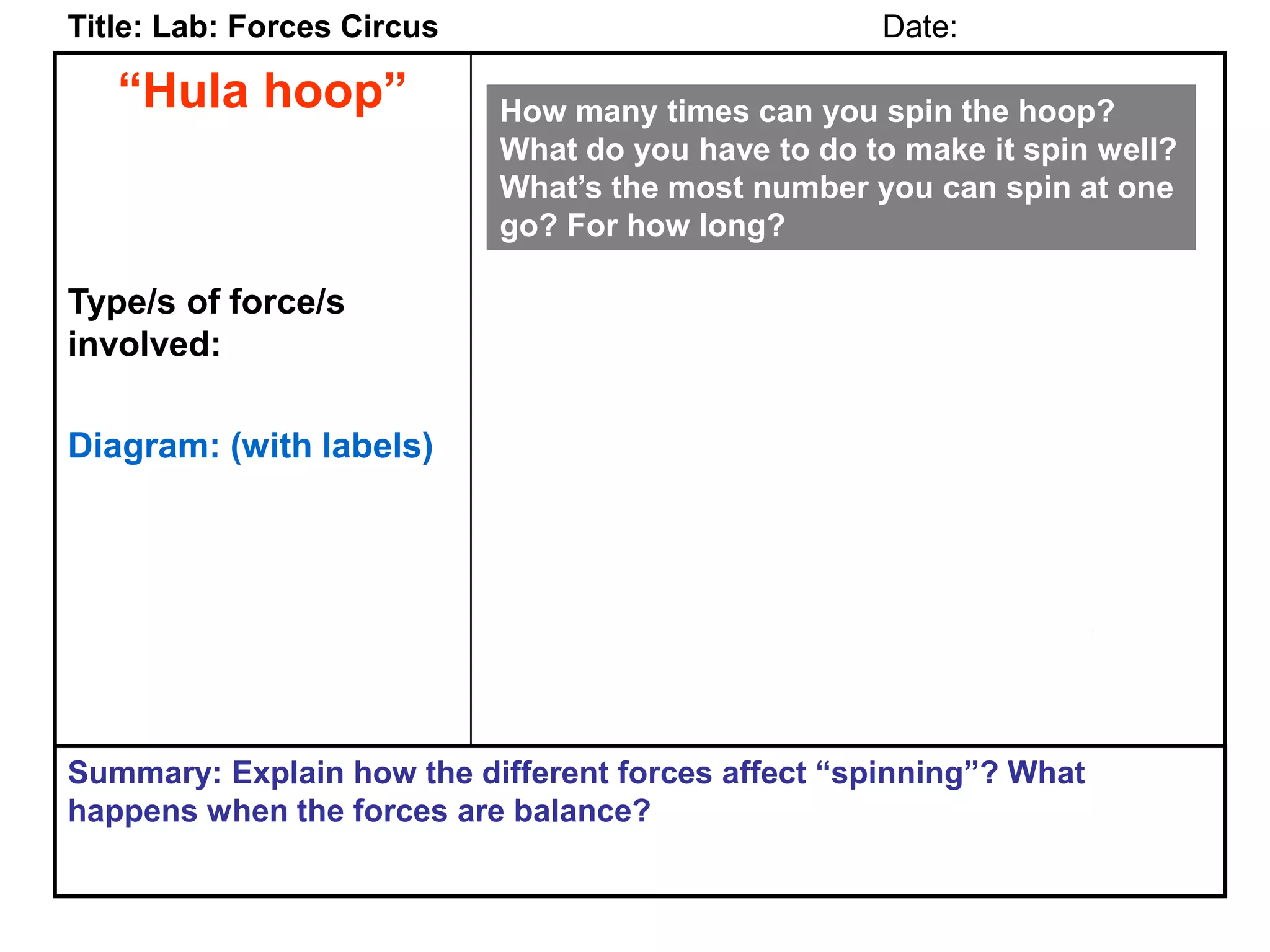 “Hula hoop”
Type/s of force/s
involved:
Diagram: (with labels)
Title: Lab: Forces Circus Date:
Summary: Explain how the different forces affect “spinning”? What
happens when the forces are balance?
How many times can you spin the hoop?
What do you have to do to make it spin well?
What’s the most number you can spin at one
go? For how long?
 
