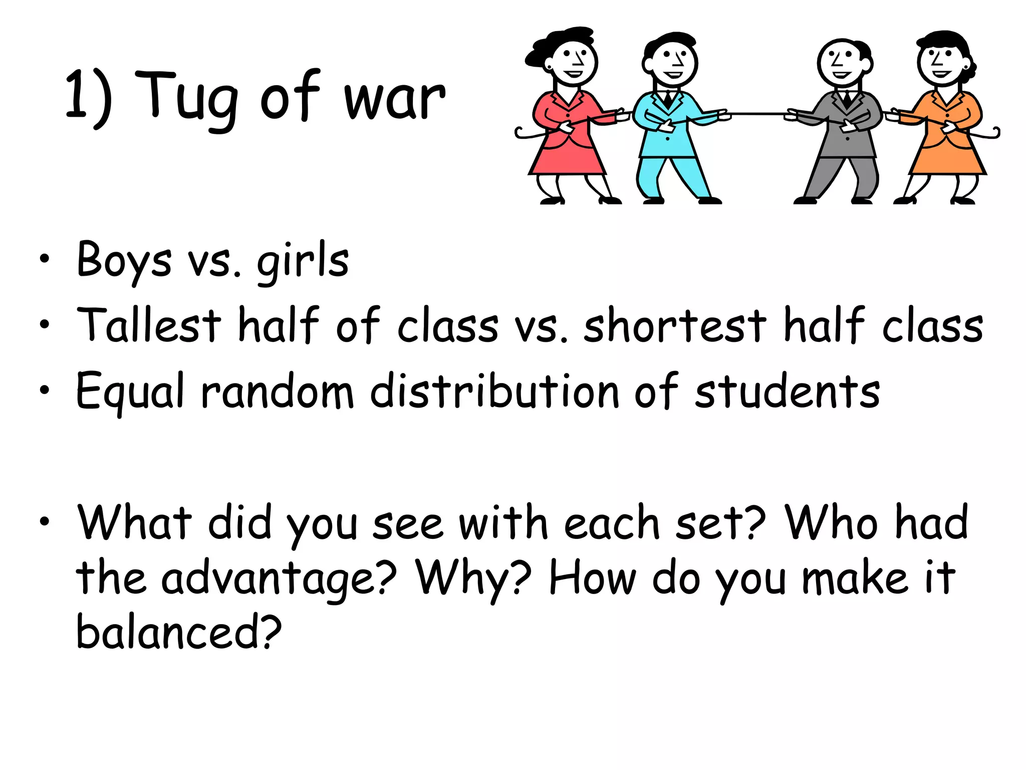 1) Tug of war
• Boys vs. girls
• Tallest half of class vs. shortest half class
• Equal random distribution of students
• What did you see with each set? Who had
the advantage? Why? How do you make it
balanced?
 