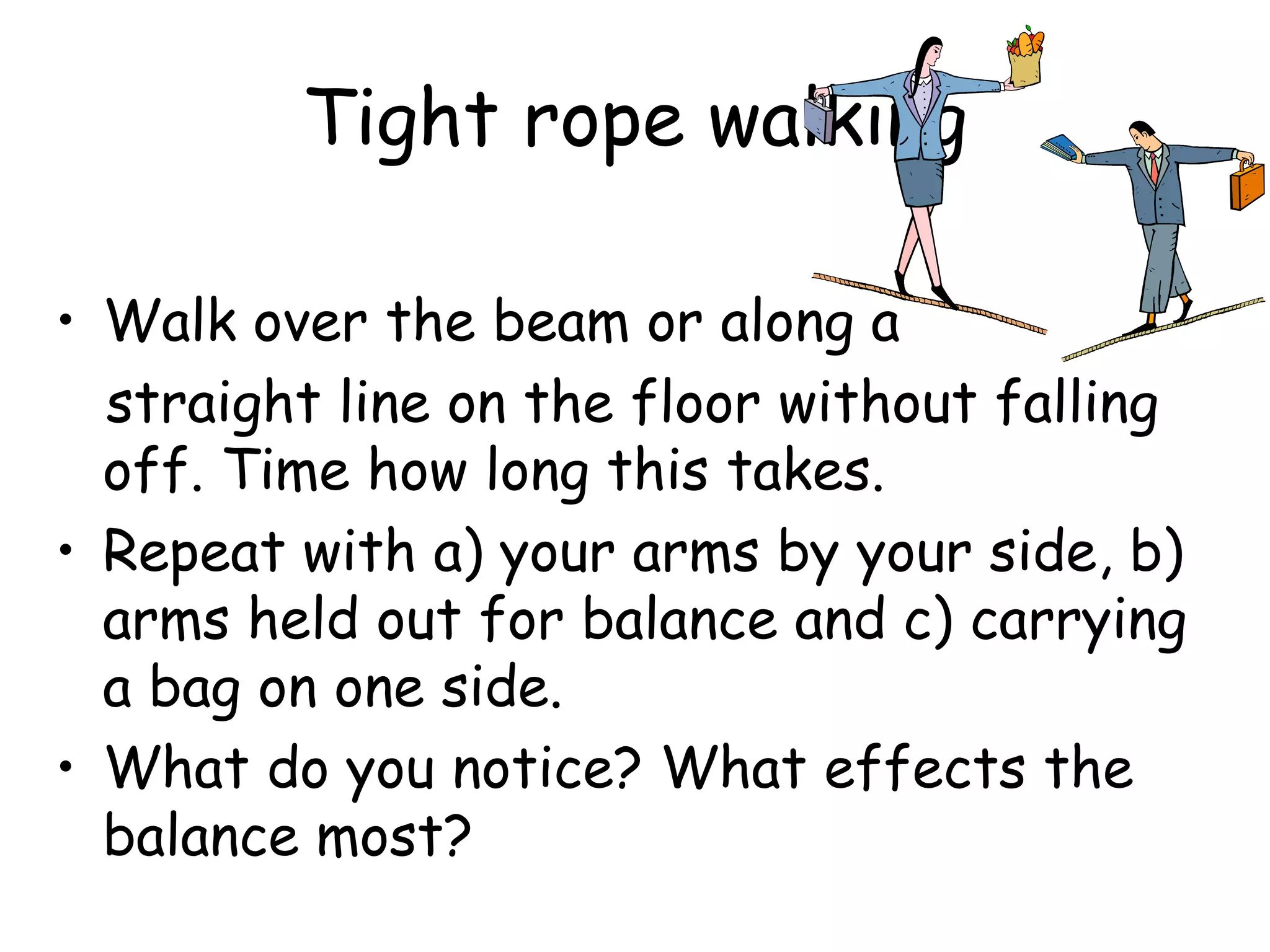 Tight rope walking
• Walk over the beam or along a
straight line on the floor without falling
off. Time how long this takes.
• Repeat with a) your arms by your side, b)
arms held out for balance and c) carrying
a bag on one side.
• What do you notice? What effects the
balance most?
 