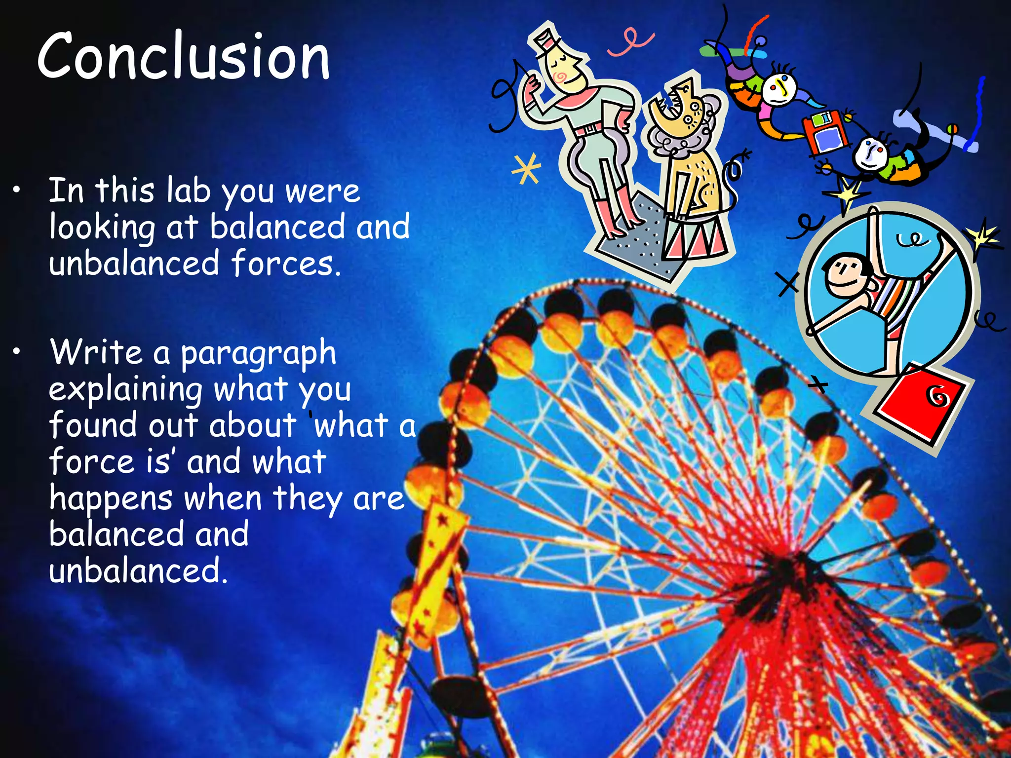 Conclusion
• In this lab you were
looking at balanced and
unbalanced forces.
• Write a paragraph
explaining what you
found out about ‘what a
force is’ and what
happens when they are
balanced and
unbalanced.
 