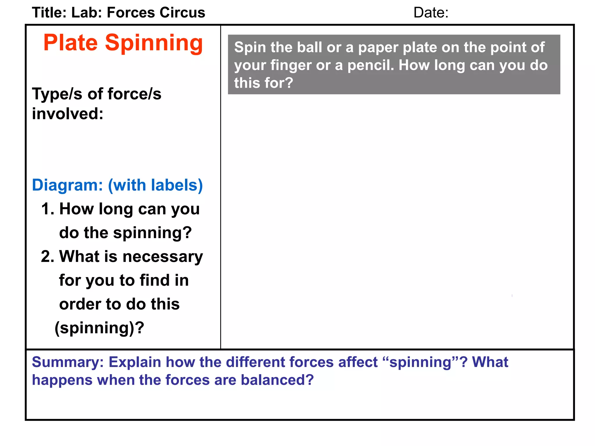 Plate Spinning
Type/s of force/s
involved:
Diagram: (with labels)
1. How long can you
do the spinning?
2. What is necessary
for you to find in
order to do this
(spinning)?
Title: Lab: Forces Circus Date:
Summary: Explain how the different forces affect “spinning”? What
happens when the forces are balanced?
Spin the ball or a paper plate on the point of
your finger or a pencil. How long can you do
this for?
 