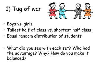 1) Tug of war
• Boys vs. girls
• Tallest half of class vs. shortest half class
• Equal random distribution of students
• What did you see with each set? Who had
the advantage? Why? How do you make it
balanced?
 