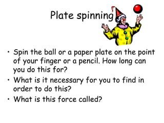 Plate spinning
• Spin the ball or a paper plate on the point
of your finger or a pencil. How long can
you do this for?
• What is it necessary for you to find in
order to do this?
• What is this force called?
 