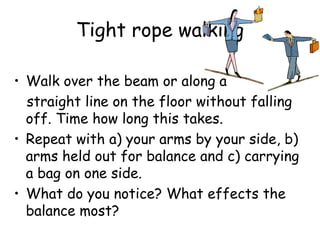 Tight rope walking
• Walk over the beam or along a
straight line on the floor without falling
off. Time how long this takes.
• Repeat with a) your arms by your side, b)
arms held out for balance and c) carrying
a bag on one side.
• What do you notice? What effects the
balance most?
 