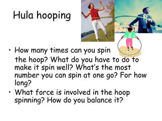 Hula hooping
• How many times can you spin
the hoop? What do you have to do to
make it spin well? What’s the most
number you can spin at one go? For how
long?
• What force is involved in the hoop
spinning? How do you balance it?
 