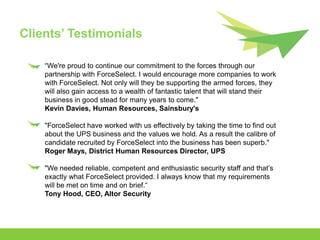 Clients’ Testimonials

    “We're proud to continue our commitment to the forces through our
    partnership with ForceSelect. I would encourage more companies to work
    with ForceSelect. Not only will they be supporting the armed forces, they
    will also gain access to a wealth of fantastic talent that will stand their
    business in good stead for many years to come."
    Kevin Davies, Human Resources, Sainsbury's

    "ForceSelect have worked with us effectively by taking the time to find out
    about the UPS business and the values we hold. As a result the calibre of
    candidate recruited by ForceSelect into the business has been superb."
    Roger Mays, District Human Resources Director, UPS

    "We needed reliable, competent and enthusiastic security staff and that’s
    exactly what ForceSelect provided. I always know that my requirements
    will be met on time and on brief.“
    Tony Hood, CEO, Altor Security
 