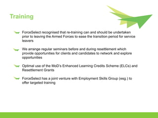 Training

    ForceSelect recognised that re-training can and should be undertaken
    prior to leaving the Armed Forces to ease the transition period for service
    leavers

    We arrange regular seminars before and during resettlement which
    provide opportunities for clients and candidates to network and explore
    opportunities

    Optimal use of the MoD’s Enhanced Learning Credits Scheme (ELCs) and
    Resettlement Grants

    ForceSelect has a joint venture with Employment Skills Group (esg.) to
    offer targeted training
 