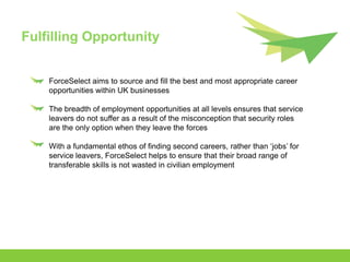 Fulfilling Opportunity


    ForceSelect aims to source and fill the best and most appropriate career
    opportunities within UK businesses

    The breadth of employment opportunities at all levels ensures that service
    leavers do not suffer as a result of the misconception that security roles
    are the only option when they leave the forces

    With a fundamental ethos of finding second careers, rather than ‘jobs’ for
    service leavers, ForceSelect helps to ensure that their broad range of
    transferable skills is not wasted in civilian employment
 