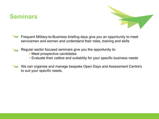 Seminars


   Frequent Military-to-Business briefing days give you an opportunity to meet
   servicemen and women and understand their roles, training and skills

   Regular sector focused seminars give you the opportunity to:
        Meet prospective candidates
        Evaluate their calibre and suitability for your specific business needs

   We can organise and manage bespoke Open Days and Assessment Centre's
   to suit your specific needs.
 