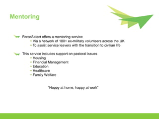Mentoring


   ForceSelect offers a mentoring service
        Via a network of 100+ ex-military volunteers across the UK
        To assist service leavers with the transition to civilian life

   This service includes support on pastoral issues
         Housing
         Financial Management
         Education
         Healthcare
         Family Welfare


                    “Happy at home, happy at work”
 