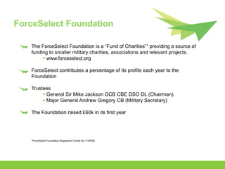 ForceSelect Foundation

   The ForceSelect Foundation is a “Fund of Charities”¹ providing a source of
   funding to smaller military charities, associations and relevant projects.
         www.forceselect.org

   ForceSelect contributes a percentage of its profits each year to the
   Foundation

   Trustees
         General Sir Mike Jackson GCB CBE DSO DL (Chairman)
         Major General Andrew Gregory CB (Military Secretary)

   The Foundation raised £60k in its first year




   ¹ForceSelect Foundation Registered Charity No 1136769
 
