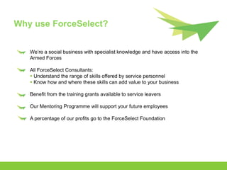 Why use ForceSelect?


   We’re a social business with specialist knowledge and have access into the
   Armed Forces

   All ForceSelect Consultants:
    Understand the range of skills offered by service personnel
    Know how and where these skills can add value to your business

   Benefit from the training grants available to service leavers

   Our Mentoring Programme will support your future employees

   A percentage of our profits go to the ForceSelect Foundation
 
