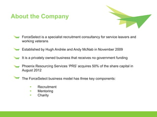 About the Company


   ForceSelect is a specialist recruitment consultancy for service leavers and
   working veterans

   Established by Hugh Andrée and Andy McNab in November 2009

   It is a privately owned business that receives no government funding

   Phoenix Resourcing Services ‘PRS’ acquires 50% of the share capital in
   August 2012

   The ForceSelect business model has three key components:

            Recruitment
            Mentoring
            Charity
 
